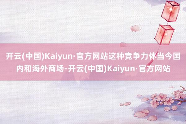 开云(中国)Kaiyun·官方网站这种竞争力体当今国内和海外商场-开云(中国)Kaiyun·官方网站