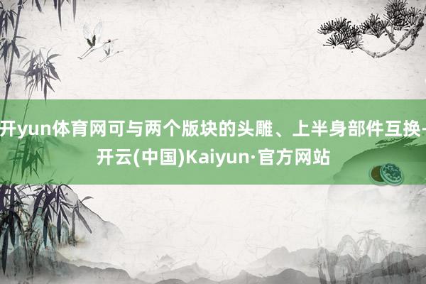 开yun体育网可与两个版块的头雕、上半身部件互换-开云(中国)Kaiyun·官方网站