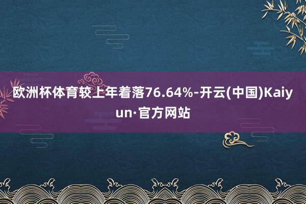 欧洲杯体育较上年着落76.64%-开云(中国)Kaiyun·官方网站