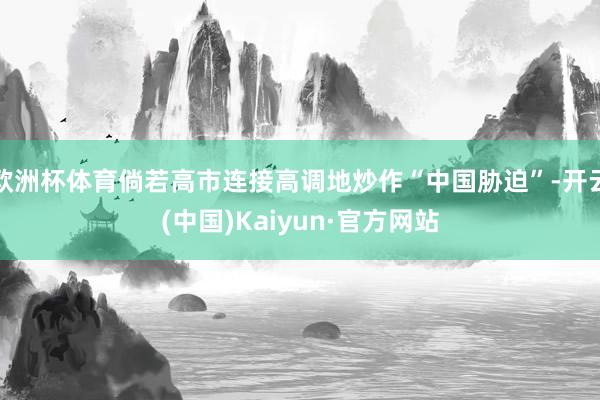 欧洲杯体育倘若高市连接高调地炒作“中国胁迫”-开云(中国)Kaiyun·官方网站