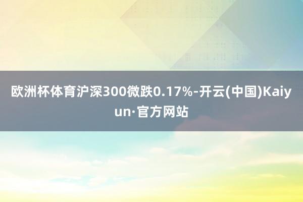 欧洲杯体育沪深300微跌0.17%-开云(中国)Kaiyun·官方网站