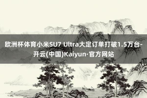 欧洲杯体育小米SU7 Ultra大定订单打破1.5万台-开云(中国)Kaiyun·官方网站
