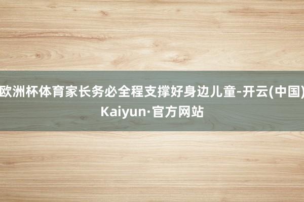 欧洲杯体育家长务必全程支撑好身边儿童-开云(中国)Kaiyun·官方网站