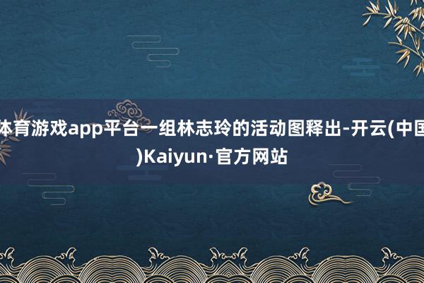 体育游戏app平台一组林志玲的活动图释出-开云(中国)Kaiyun·官方网站