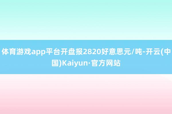 体育游戏app平台开盘报2820好意思元/吨-开云(中国)Kaiyun·官方网站