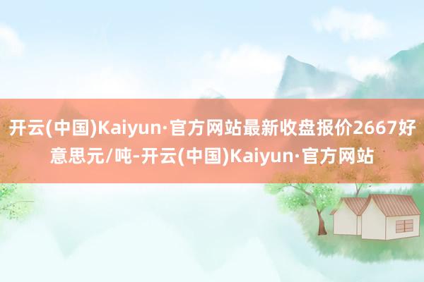 开云(中国)Kaiyun·官方网站最新收盘报价2667好意思元/吨-开云(中国)Kaiyun·官方网站