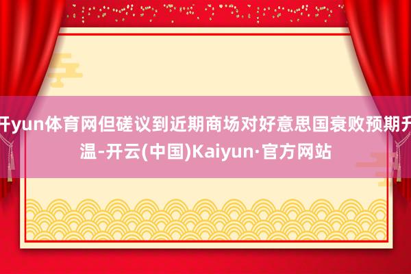 开yun体育网但磋议到近期商场对好意思国衰败预期升温-开云(中国)Kaiyun·官方网站