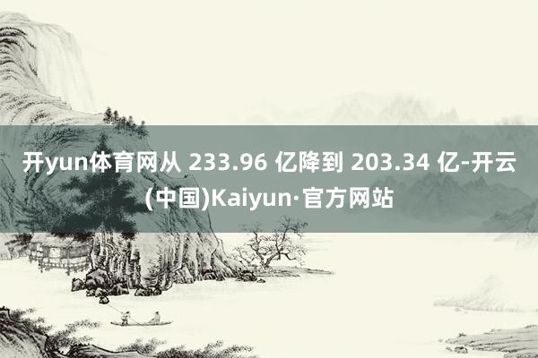 开yun体育网从 233.96 亿降到 203.34 亿-开云(中国)Kaiyun·官方网站