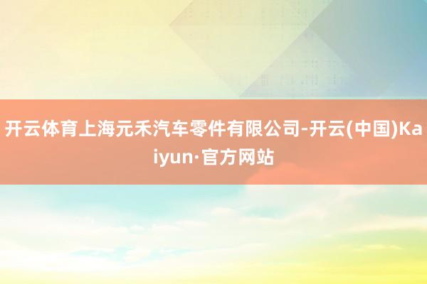 开云体育上海元禾汽车零件有限公司-开云(中国)Kaiyun·官方网站