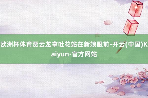 欧洲杯体育贾云龙拿吐花站在新娘眼前-开云(中国)Kaiyun·官方网站