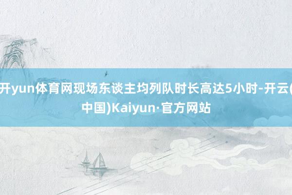开yun体育网现场东谈主均列队时长高达5小时-开云(中国)Kaiyun·官方网站