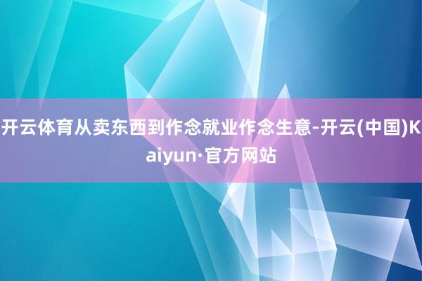 开云体育从卖东西到作念就业作念生意-开云(中国)Kaiyun·官方网站