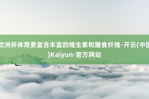 欧洲杯体育更富含丰富的维生素和膳食纤维-开云(中国)Kaiyun·官方网站