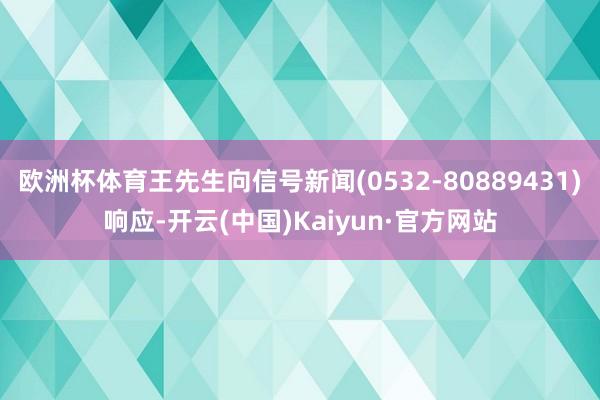 欧洲杯体育王先生向信号新闻(0532-80889431)响应-开云(中国)Kaiyun·官方网站