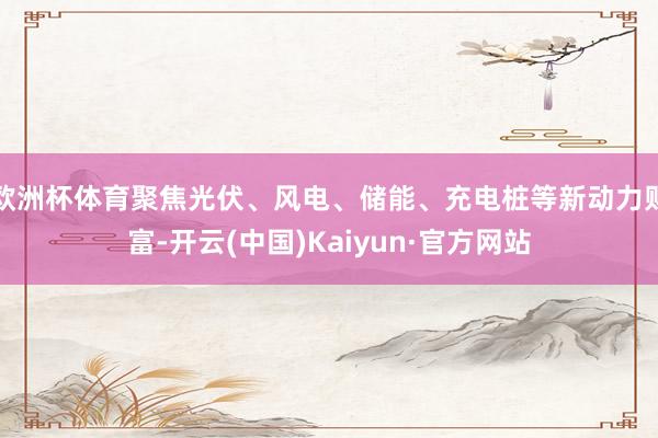 欧洲杯体育聚焦光伏、风电、储能、充电桩等新动力财富-开云(中国)Kaiyun·官方网站