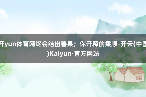 开yun体育网终会结出善果；你开释的柔顺-开云(中国)Kaiyun·官方网站