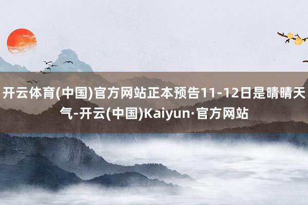 开云体育(中国)官方网站正本预告11-12日是晴晴天气-开云(中国)Kaiyun·官方网站