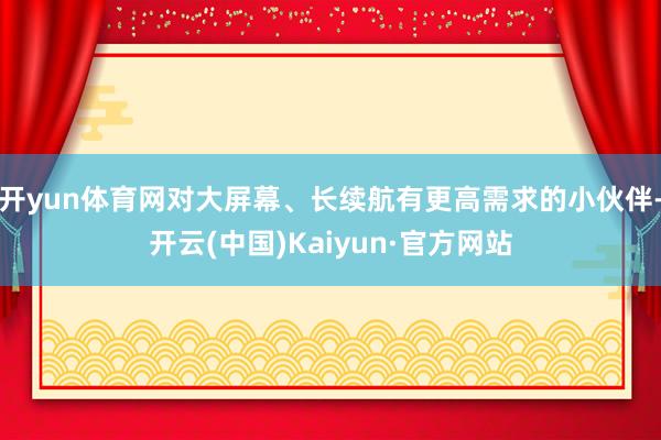 开yun体育网对大屏幕、长续航有更高需求的小伙伴-开云(中国)Kaiyun·官方网站