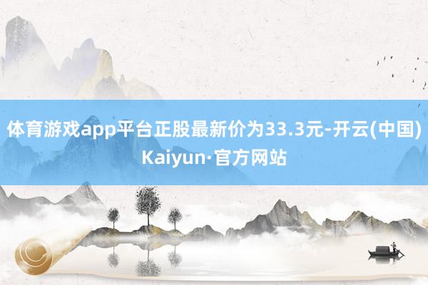 体育游戏app平台正股最新价为33.3元-开云(中国)Kaiyun·官方网站