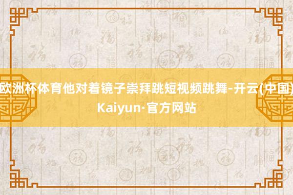 欧洲杯体育他对着镜子崇拜跳短视频跳舞-开云(中国)Kaiyun·官方网站