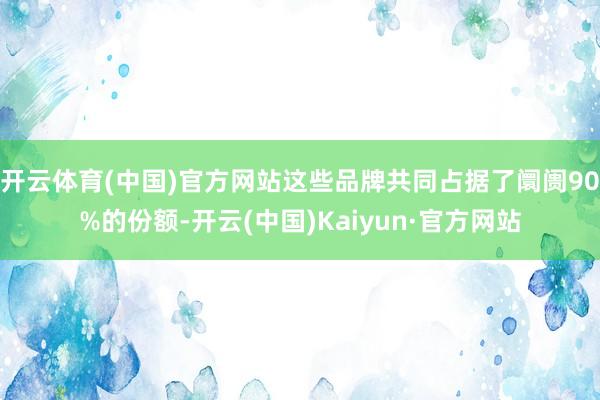 开云体育(中国)官方网站这些品牌共同占据了阛阓90%的份额-开云(中国)Kaiyun·官方网站