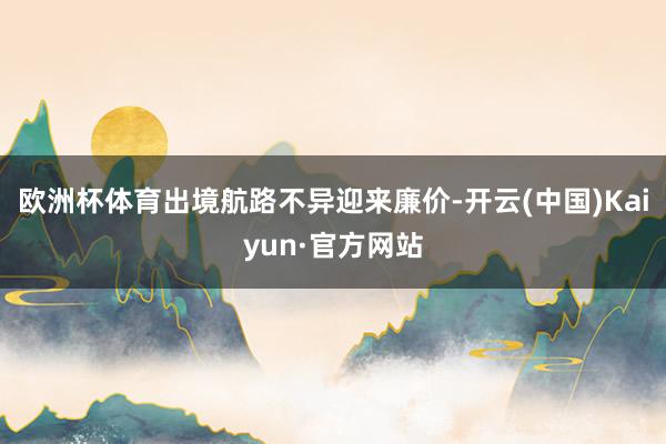 欧洲杯体育出境航路不异迎来廉价-开云(中国)Kaiyun·官方网站