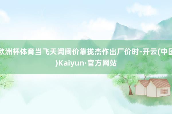 欧洲杯体育当飞天阛阓价靠拢杰作出厂价时-开云(中国)Kaiyun·官方网站