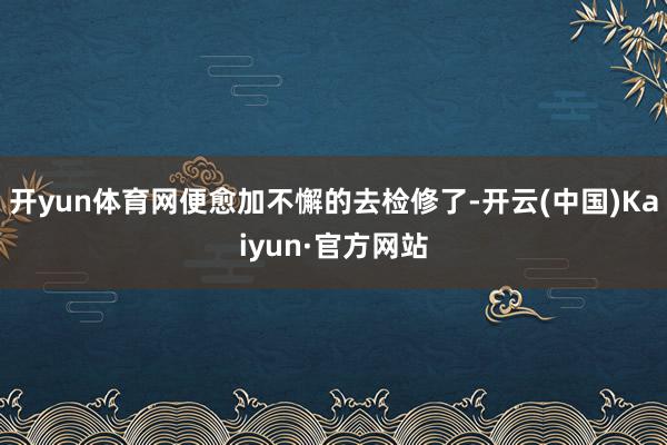 开yun体育网便愈加不懈的去检修了-开云(中国)Kaiyun·官方网站