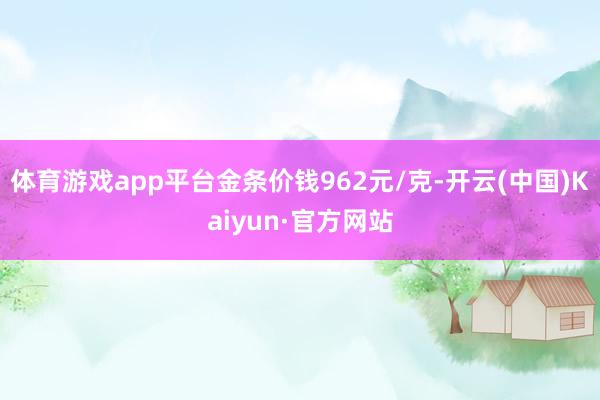 体育游戏app平台金条价钱962元/克-开云(中国)Kaiyun·官方网站