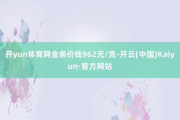 开yun体育网金条价钱962元/克-开云(中国)Kaiyun·官方网站