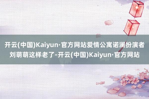 开云(中国)Kaiyun·官方网站爱情公寓诺澜扮演者刘萌萌这样老了-开云(中国)Kaiyun·官方网站
