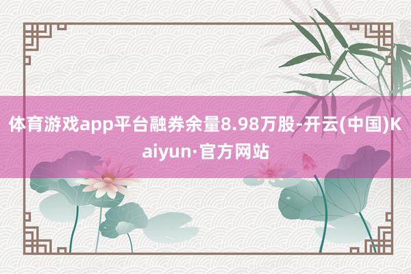 体育游戏app平台融券余量8.98万股-开云(中国)Kaiyun·官方网站