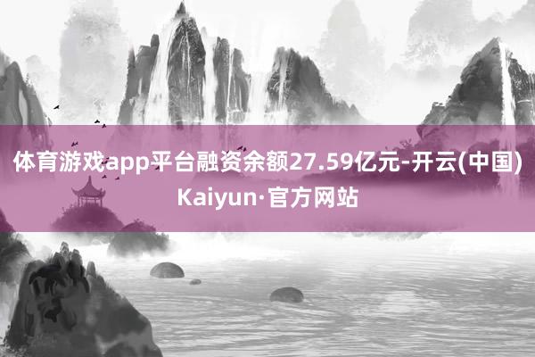 体育游戏app平台融资余额27.59亿元-开云(中国)Kaiyun·官方网站