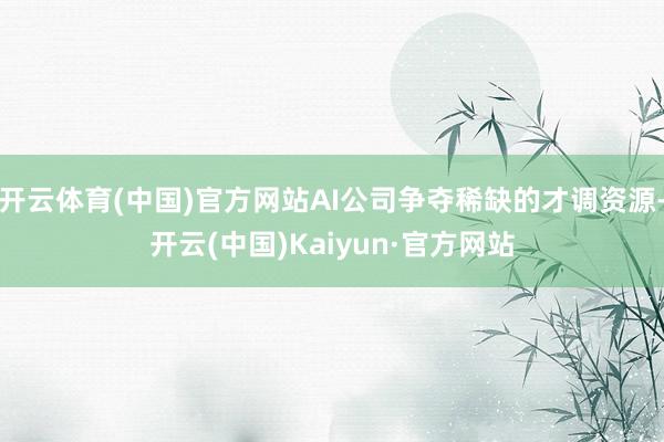 开云体育(中国)官方网站AI公司争夺稀缺的才调资源-开云(中国)Kaiyun·官方网站