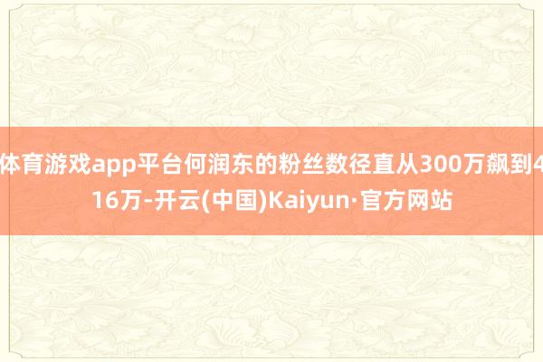 体育游戏app平台何润东的粉丝数径直从300万飙到416万-开云(中国)Kaiyun·官方网站