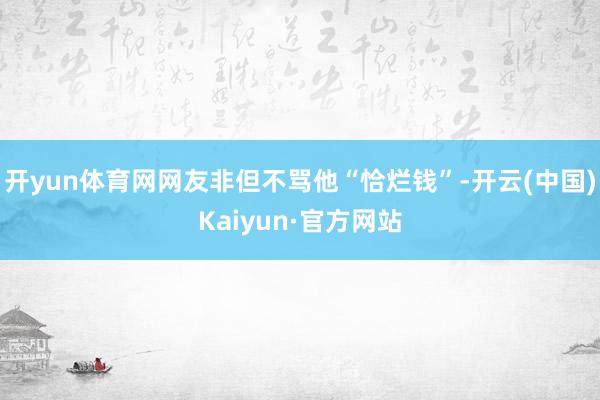 开yun体育网网友非但不骂他“恰烂钱”-开云(中国)Kaiyun·官方网站