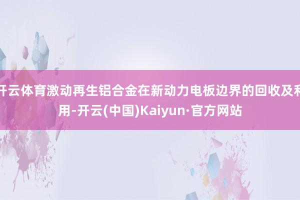 开云体育激动再生铝合金在新动力电板边界的回收及利用-开云(中国)Kaiyun·官方网站