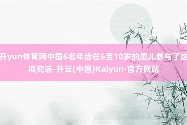 开yun体育网中国6名年齿在6至10岁的患儿参与了这项究诘-开云(中国)Kaiyun·官方网站