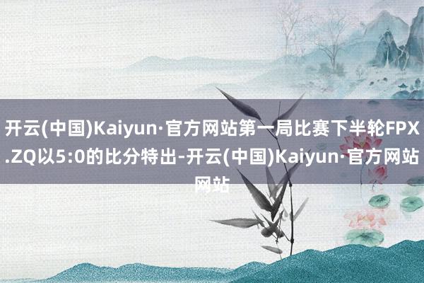 开云(中国)Kaiyun·官方网站第一局比赛下半轮FPX.ZQ以5:0的比分特出-开云(中国)Kaiyun·官方网站