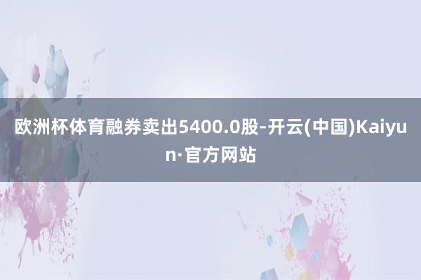 欧洲杯体育融券卖出5400.0股-开云(中国)Kaiyun·官方网站