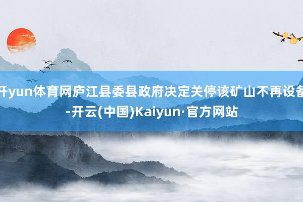 开yun体育网庐江县委县政府决定关停该矿山不再设备-开云(中国)Kaiyun·官方网站