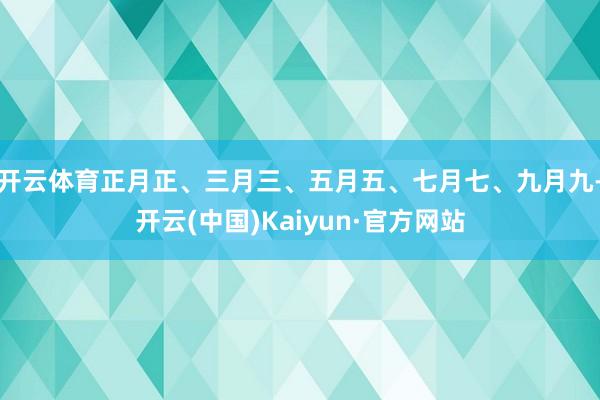 开云体育正月正、三月三、五月五、七月七、九月九-开云(中国)Kaiyun·官方网站
