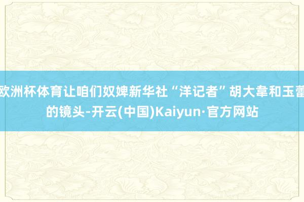 欧洲杯体育让咱们奴婢新华社“洋记者”胡大韋和玉蕾的镜头-开云(中国)Kaiyun·官方网站