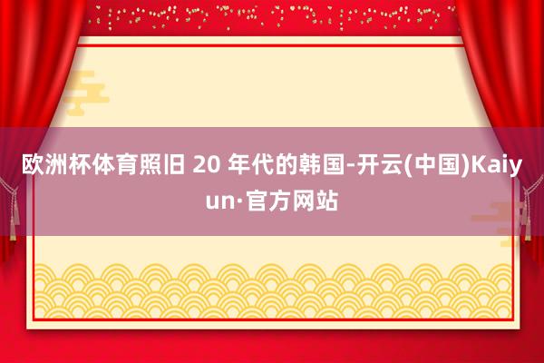 欧洲杯体育照旧 20 年代的韩国-开云(中国)Kaiyun·官方网站