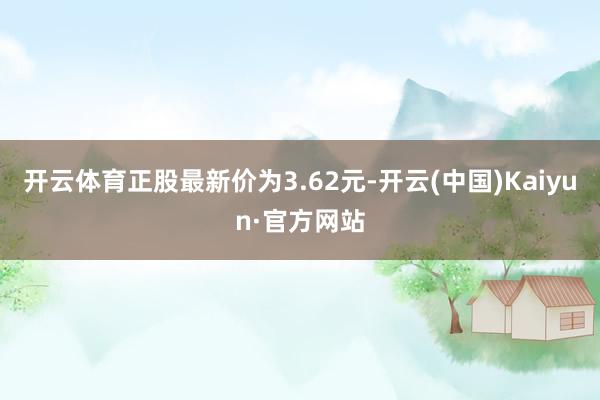 开云体育正股最新价为3.62元-开云(中国)Kaiyun·官方网站