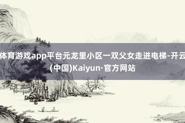 体育游戏app平台元龙里小区一双父女走进电梯-开云(中国)Kaiyun·官方网站