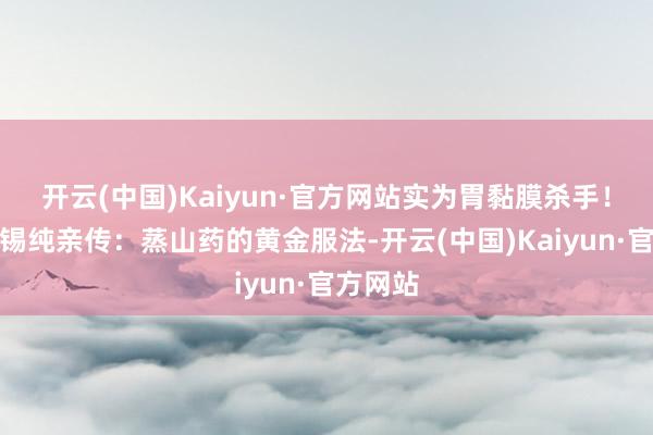 开云(中国)Kaiyun·官方网站实为胃黏膜杀手！五、张锡纯亲传：蒸山药的黄金服法-开云(中国)Kaiyun·官方网站