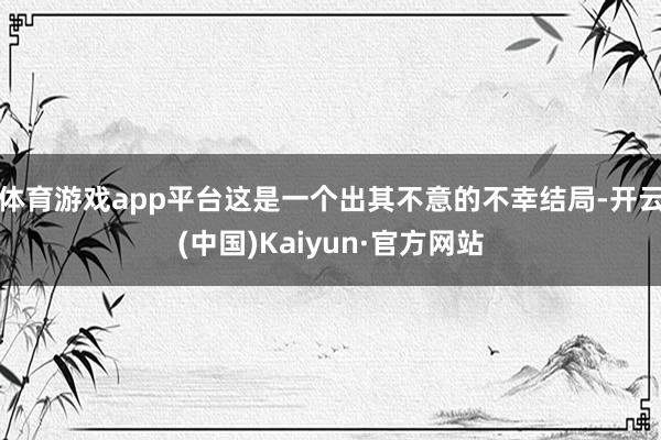 体育游戏app平台这是一个出其不意的不幸结局-开云(中国)Kaiyun·官方网站