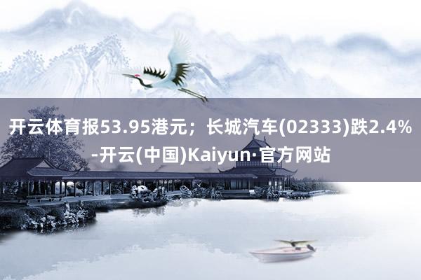 开云体育报53.95港元；长城汽车(02333)跌2.4%-开云(中国)Kaiyun·官方网站