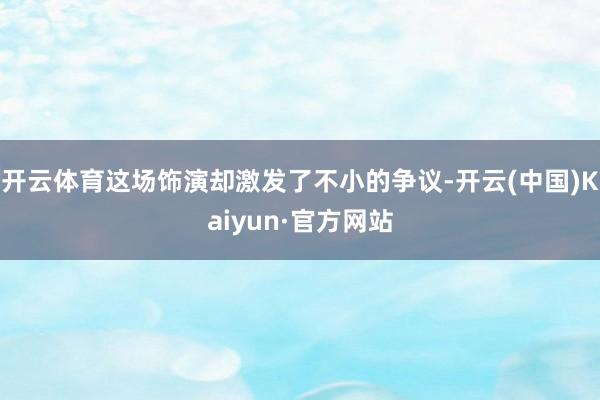 开云体育这场饰演却激发了不小的争议-开云(中国)Kaiyun·官方网站